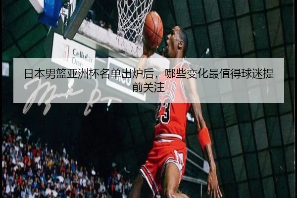 日本男篮亚洲杯名单出炉后，哪些变化最值得球迷提前关注